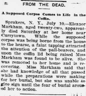 Eleanor Markham, de 22 años, murió aparentemente el sábado en su casa cerca de Currytown. Mientras el supuesto cadáver era llevado desde su casa en el coche fúnebre, una serie de golpes ahogados atrajo la atención de los portadores. Una vez abierto el ataúd la señora Markham apareció con vida, y fue llevada a casa. La señora Markham dijo que era consciente en todo momento de lo que ocurría mientras la enterraban, pero no podía hacer nada hasta ese momento final.